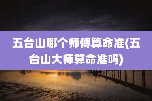 五台山哪个师傅算命准(五台山大师算命准吗)