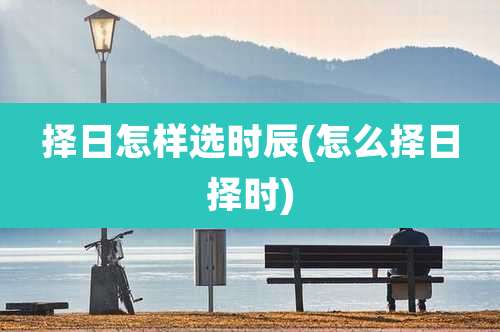 择日怎样选时辰(怎么择日择时)