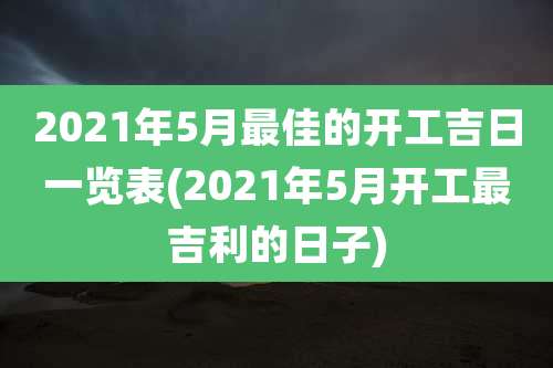 2021年5月最佳的开工吉日一览表(2021年5月开工最吉利的日子)