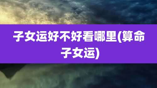 子女运好不好看哪里(算命 子女运)