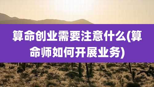 算命创业需要注意什么(算命师如何开展业务)