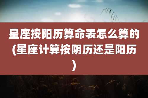 星座按阳历算命表怎么算的(星座计算按阴历还是阳历)