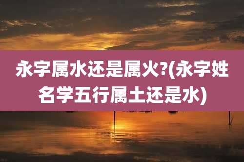 永字属水还是属火?(永字姓名学五行属土还是水)
