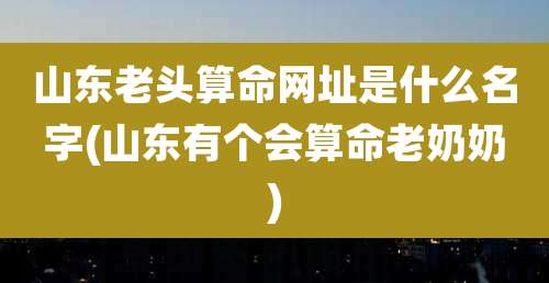 山东老头算命网址是什么名字(山东有个会算命老奶奶)
