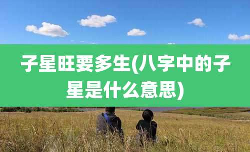 子星旺要多生(八字中的子星是什么意思)