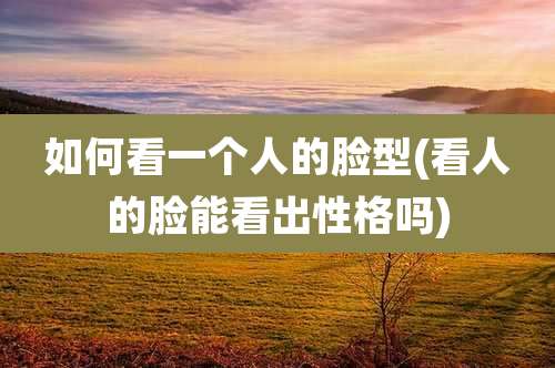 如何看一个人的脸型(看人的脸能看出性格吗)