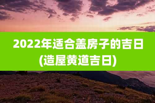 2022年适合盖房子的吉日(造屋黄道吉日)