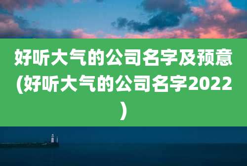 好听大气的公司名字及预意(好听大气的公司名字2022)