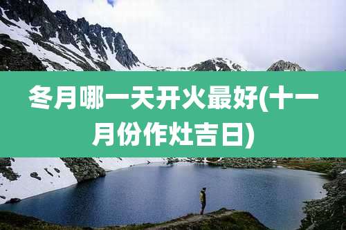 冬月哪一天开火最好(十一月份作灶吉日)