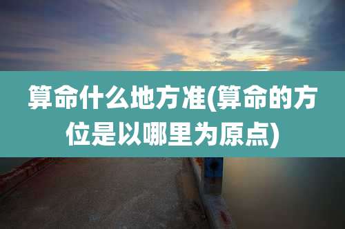 算命什么地方准(算命的方位是以哪里为原点)