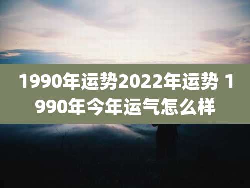 1990年运势2022年运势 1990年今年运气怎么样