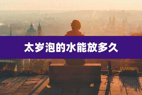 太岁泡的水能放多久