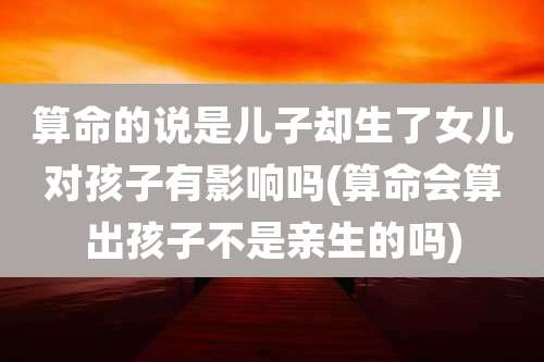 算命的说是儿子却生了女儿对孩子有影响吗(算命会算出孩子不是亲生的吗)