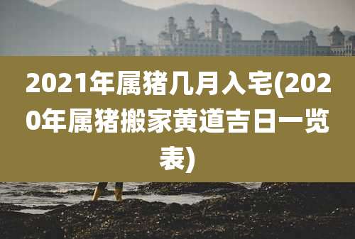2021年属猪几月入宅(2020年属猪搬家黄道吉日一览表)