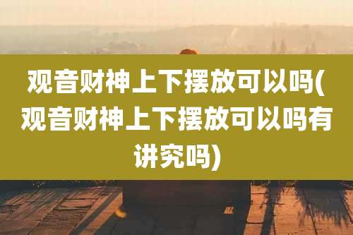 观音财神上下摆放可以吗(观音财神上下摆放可以吗有讲究吗)