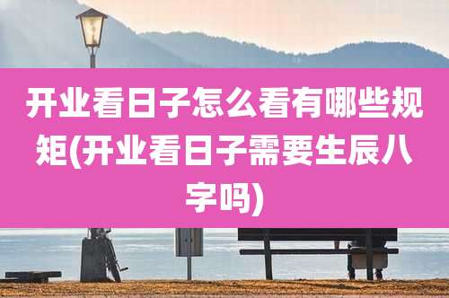 开业看日子怎么看有哪些规矩(开业看日子需要生辰八字吗)