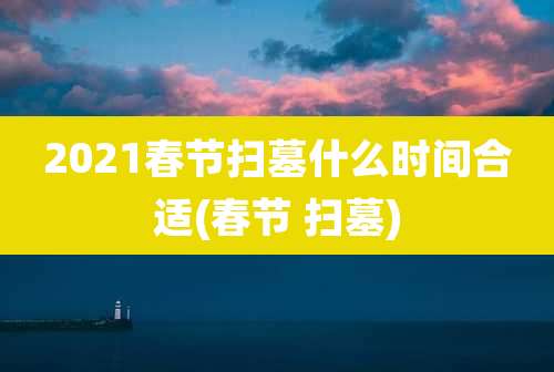 2021春节扫墓什么时间合适(春节 扫墓)