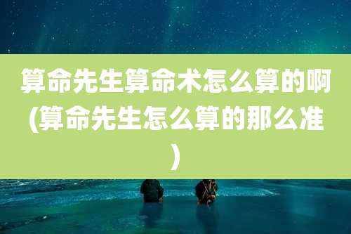 算命先生算命术怎么算的啊(算命先生怎么算的那么准)