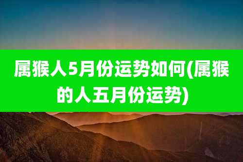 属猴人5月份运势如何(属猴的人五月份运势)