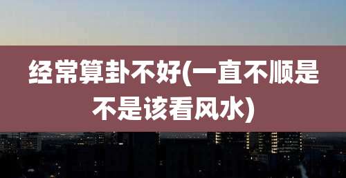 经常算卦不好(一直不顺是不是该看风水)