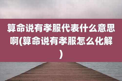 算命说有孝服代表什么意思啊(算命说有孝服怎么化解)