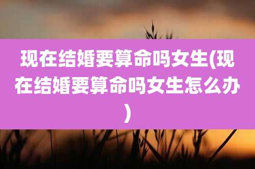 现在结婚要算命吗女生(现在结婚要算命吗女生怎么办)