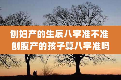 刨妇产的生辰八字准不准 刨腹产的孩子算八字准吗