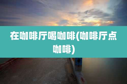 在咖啡厅喝咖啡(咖啡厅点咖啡)