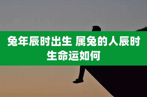 兔年辰时出生 属兔的人辰时生命运如何