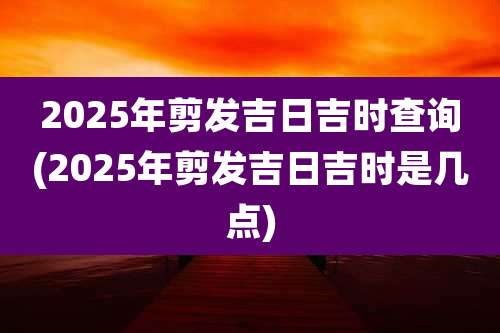 2025年剪发吉日吉时查询(2025年剪发吉日吉时是几点)