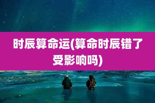 时辰算命运(算命时辰错了受影响吗)