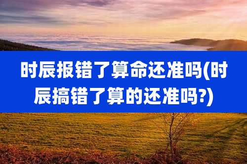 时辰报错了算命还准吗(时辰搞错了算的还准吗?)