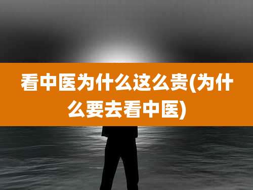 看中医为什么这么贵(为什么要去看中医)