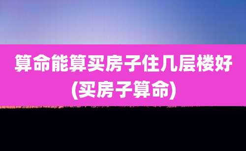 算命能算买房子住几层楼好(买房子算命)