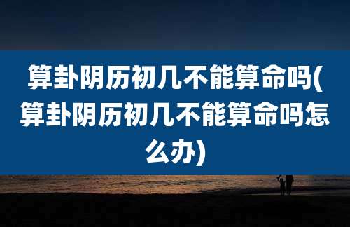 算卦阴历初几不能算命吗(算卦阴历初几不能算命吗怎么办)