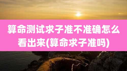 算命测试求子准不准确怎么看出来(算命求子准吗)