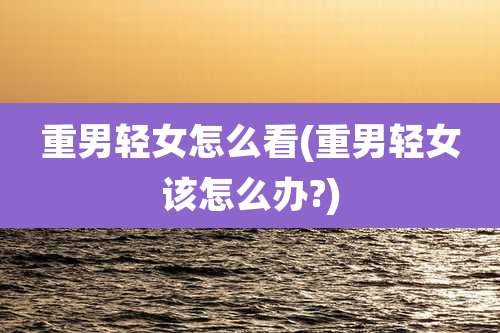 重男轻女怎么看(重男轻女该怎么办?)