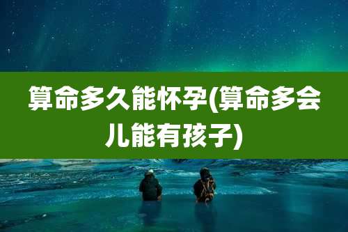 算命多久能怀孕(算命多会儿能有孩子)