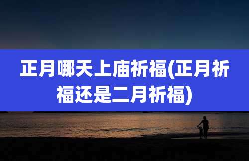 正月哪天上庙祈福(正月祈福还是二月祈福)