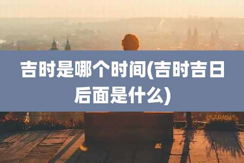 吉时是哪个时间(吉时吉日后面是什么)