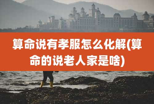 算命说有孝服怎么化解(算命的说老人家是啥)