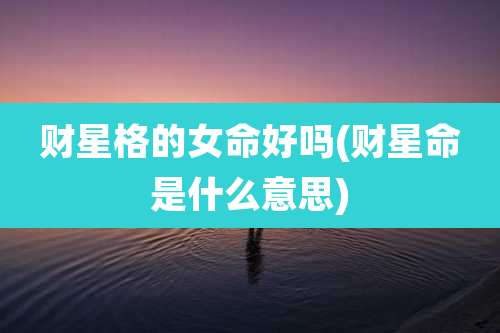 财星格的女命好吗(财星命是什么意思)
