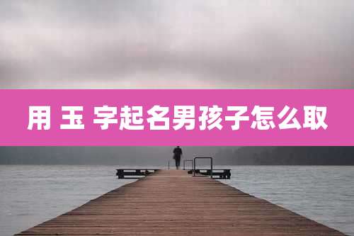 用 玉 字起名男孩子怎么取