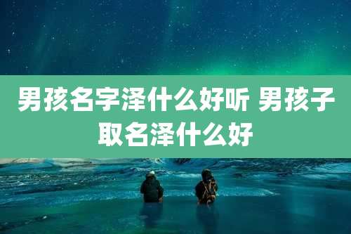 男孩名字泽什么好听 男孩子取名泽什么好