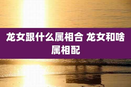 龙女跟什么属相合 龙女和啥属相配
