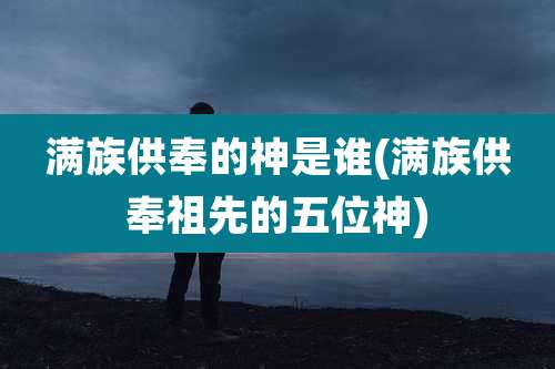 满族供奉的神是谁(满族供奉祖先的五位神)