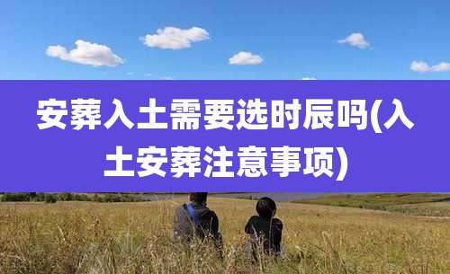 安葬入土需要选时辰吗(入土安葬注意事项)