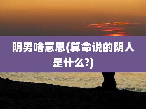阴男啥意思(算命说的阴人是什么?)