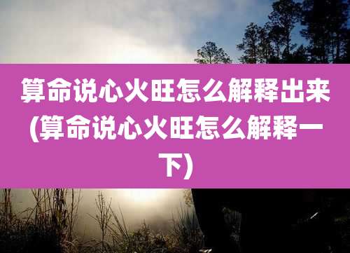 算命说心火旺怎么解释出来(算命说心火旺怎么解释一下)