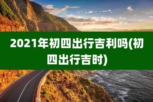 2021年初四出行吉利吗(初四出行吉时)